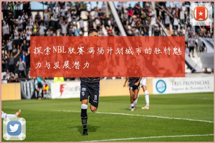 探索NBL联赛满场计划城市的独特魅力与发展潜力