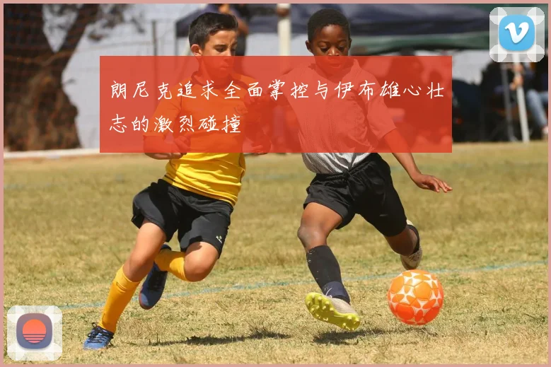 朗尼克追求全面掌控与伊布雄心壮志的激烈碰撞