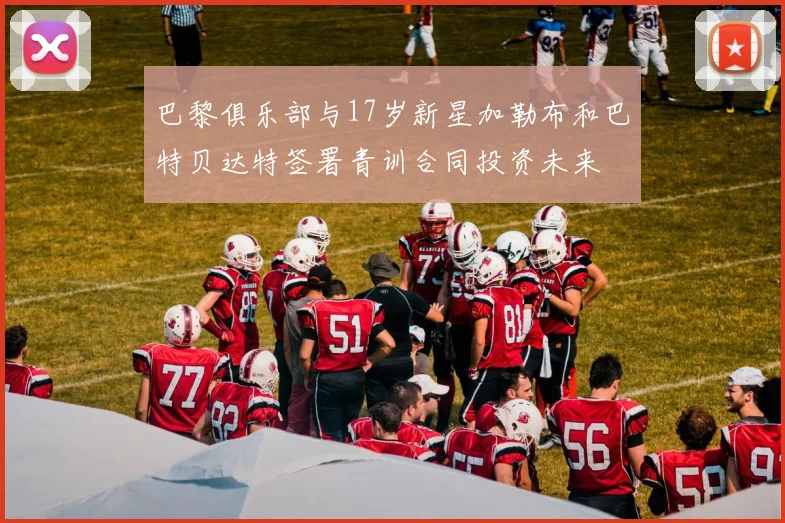 巴黎俱乐部与17岁新星加勒布和巴特贝达特签署青训合同投资未来