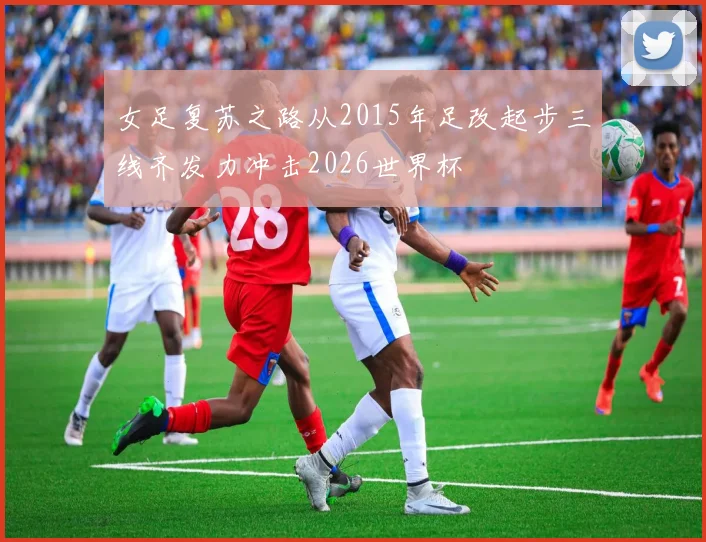 女足复苏之路从2015年足改起步三线齐发力冲击2026世界杯