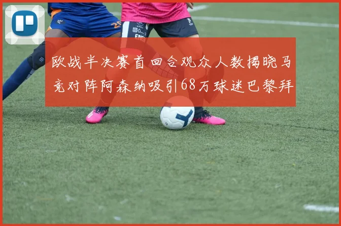 欧战半决赛首回合观众人数揭晓马竞对阵阿森纳吸引68万球迷巴黎拜仁紧随其后