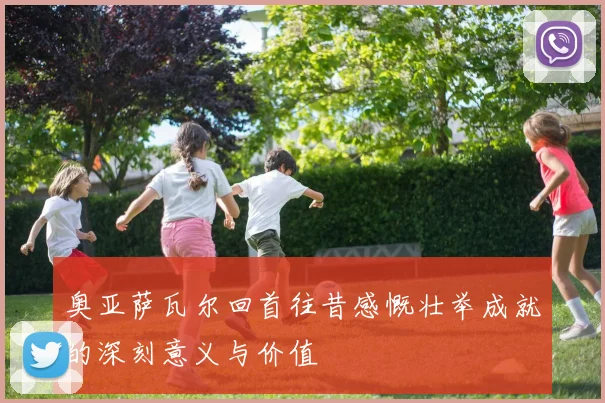 奥亚萨瓦尔回首往昔感慨壮举成就的深刻意义与价值