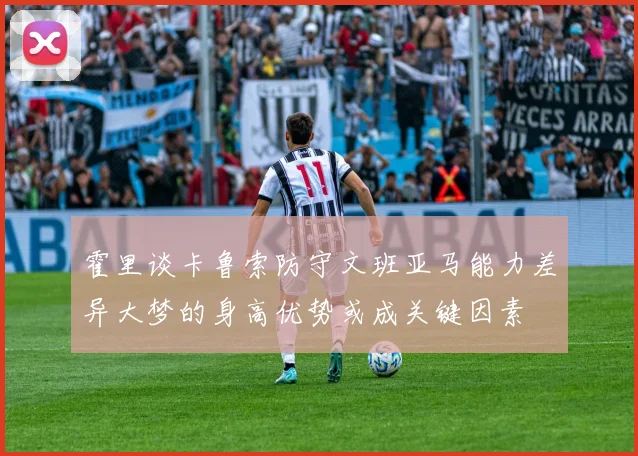 霍里谈卡鲁索防守文班亚马能力差异大梦的身高优势或成关键因素