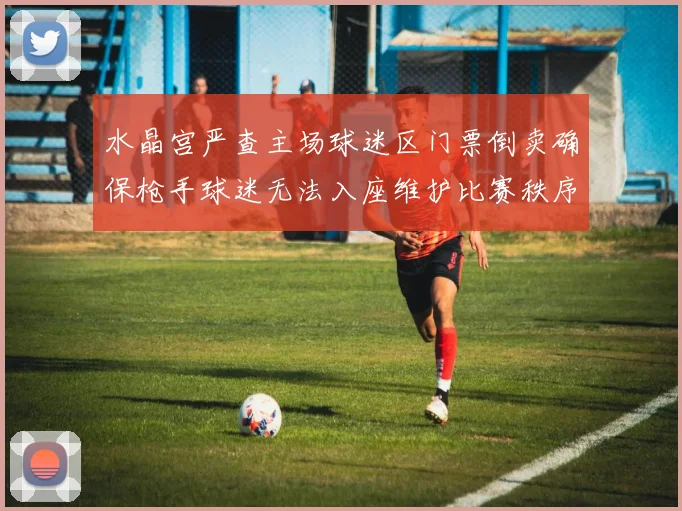 水晶宫严查主场球迷区门票倒卖确保枪手球迷无法入座维护比赛秩序
