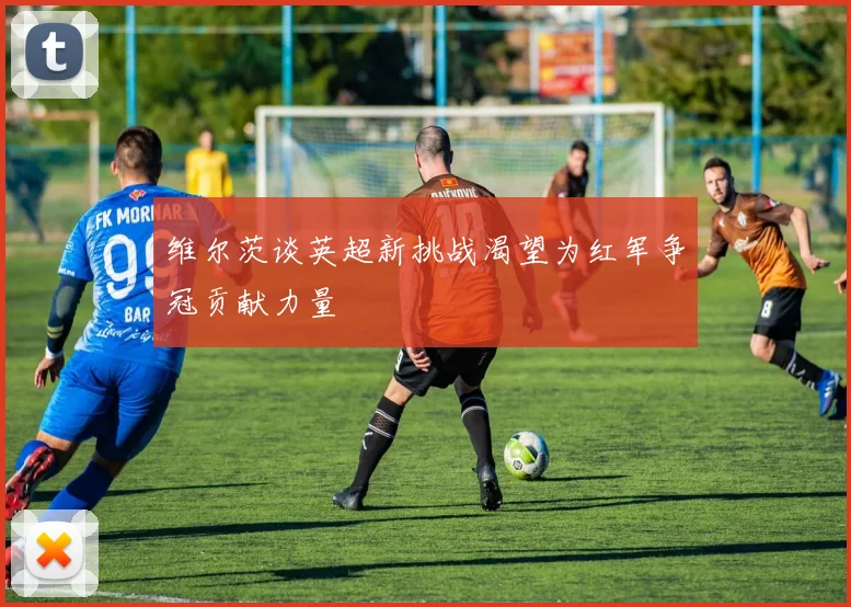 维尔茨谈英超新挑战渴望为红军争冠贡献力量