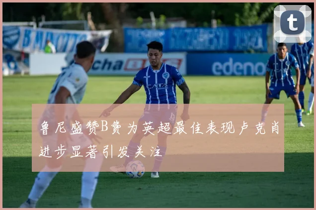 鲁尼盛赞B费为英超最佳表现卢克肖进步显著引发关注