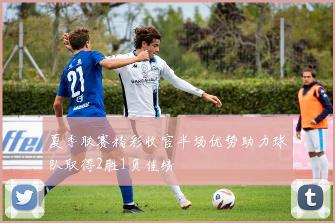 夏季联赛精彩收官半场优势助力球队取得2胜1负佳绩
