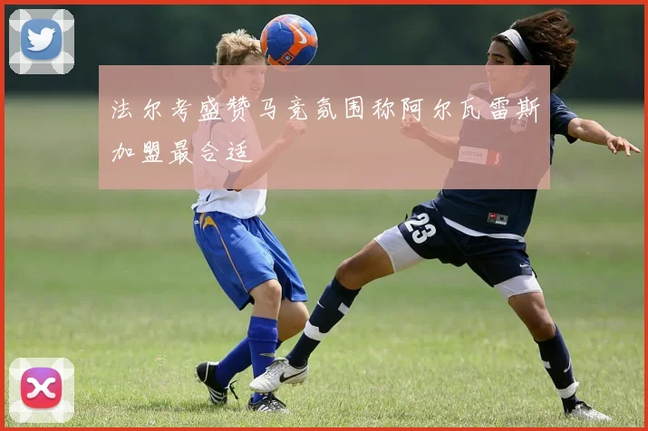 法尔考盛赞马竞氛围称阿尔瓦雷斯加盟最合适
