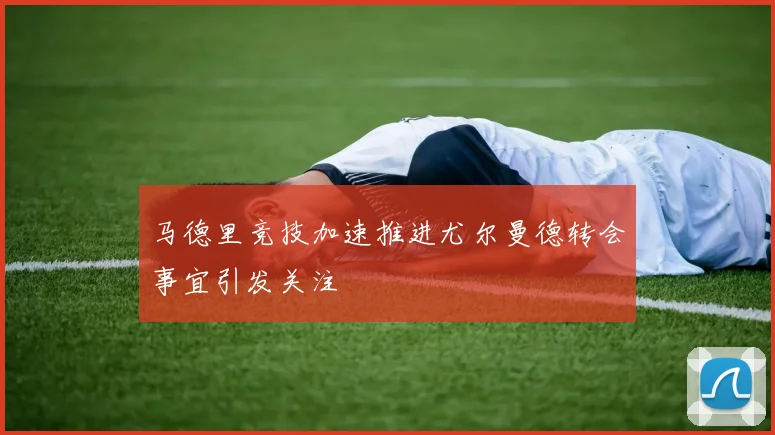 马德里竞技加速推进尤尔曼德转会事宜引发关注