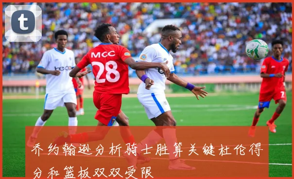 乔约翰逊分析骑士胜算关键杜伦得分和篮板双双受限