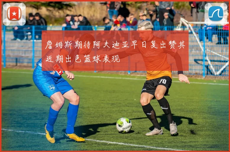 詹姆斯期待阿夫迪亚早日复出赞其近期出色篮球表现