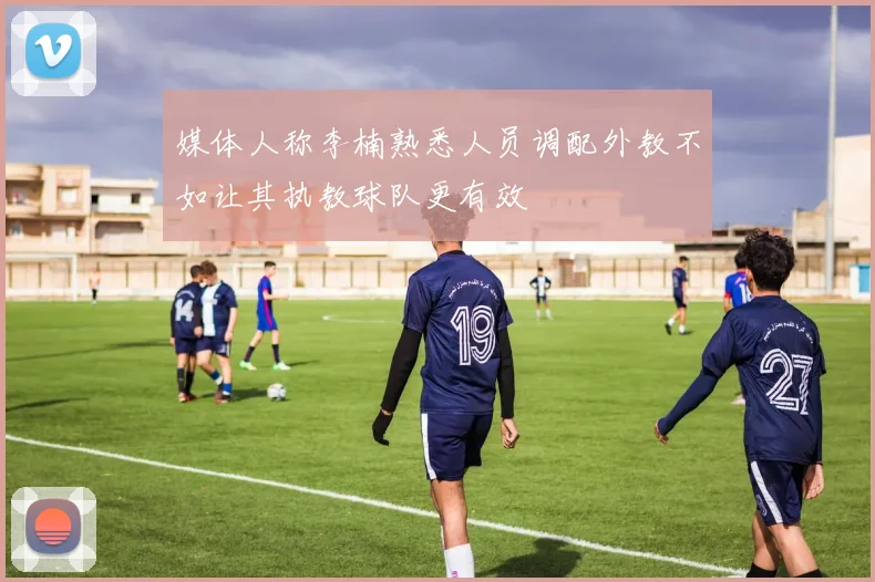 媒体人称李楠熟悉人员调配外教不如让其执教球队更有效