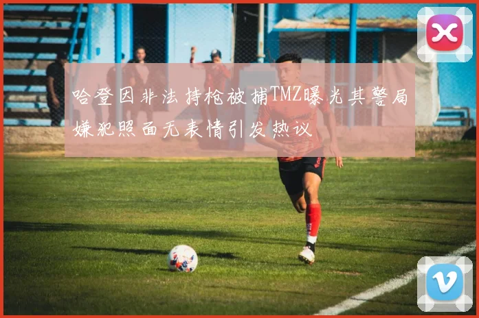 哈登因非法持枪被捕TMZ曝光其警局嫌犯照面无表情引发热议