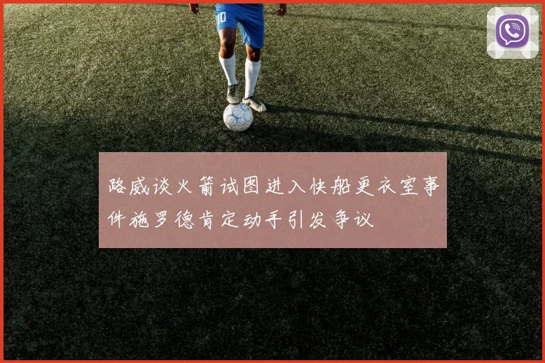 路威谈火箭试图进入快船更衣室事件施罗德肯定动手引发争议