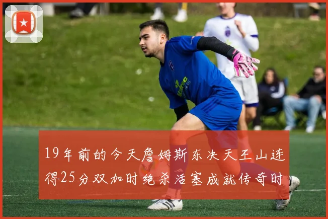 19年前的今天詹姆斯东决天王山连得25分双加时绝杀活塞成就传奇时刻