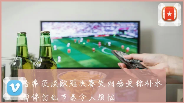 哈弗茨谈欧冠决赛失利感受称补水暂停打乱节奏令人烦恼
