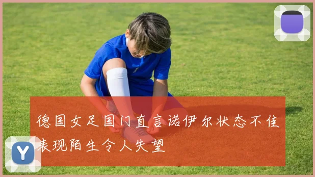 德国女足国门直言诺伊尔状态不佳表现陌生令人失望