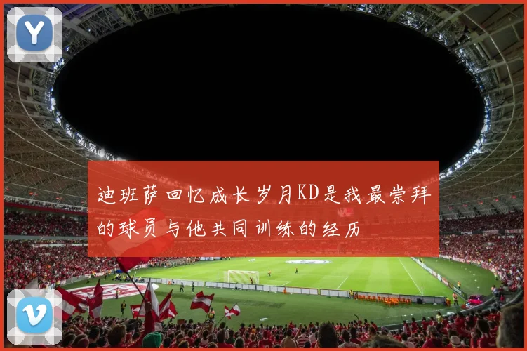 迪班萨回忆成长岁月KD是我最崇拜的球员与他共同训练的经历