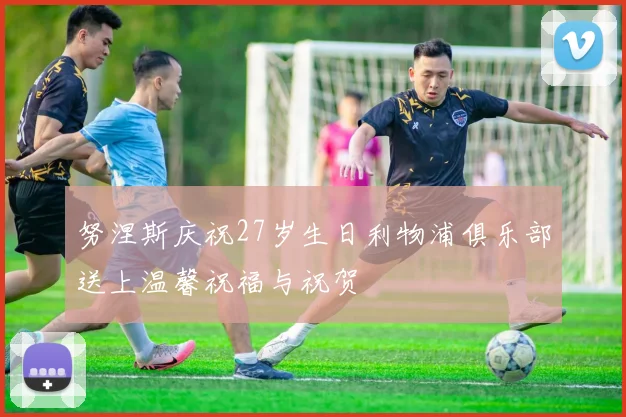 努涅斯庆祝27岁生日利物浦俱乐部送上温馨祝福与祝贺