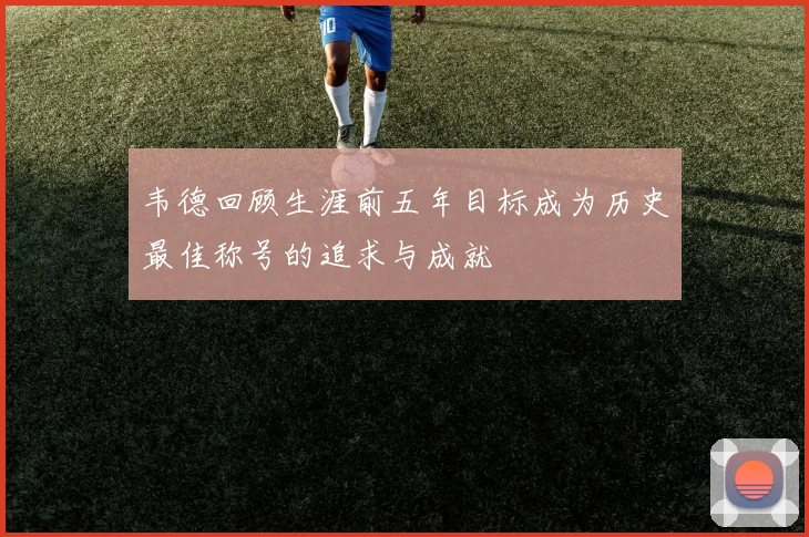 韦德回顾生涯前五年目标成为历史最佳称号的追求与成就