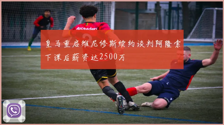 皇马重启维尼修斯续约谈判阿隆索下课后薪资达2500万