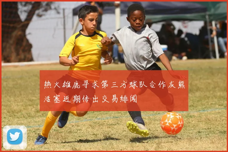 热火雄鹿寻求第三方球队合作灰熊活塞近期传出交易绯闻