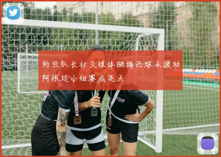 约旦队长社交媒体晒梅西球衣援助阿根廷小组赛成亮点