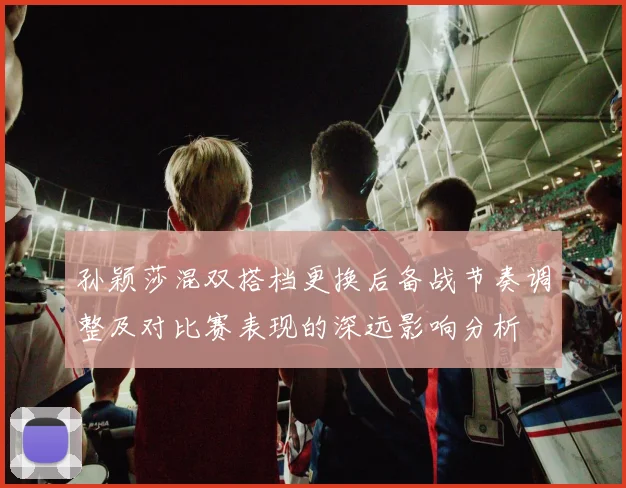 孙颖莎混双搭档更换后备战节奏调整及对比赛表现的深远影响分析