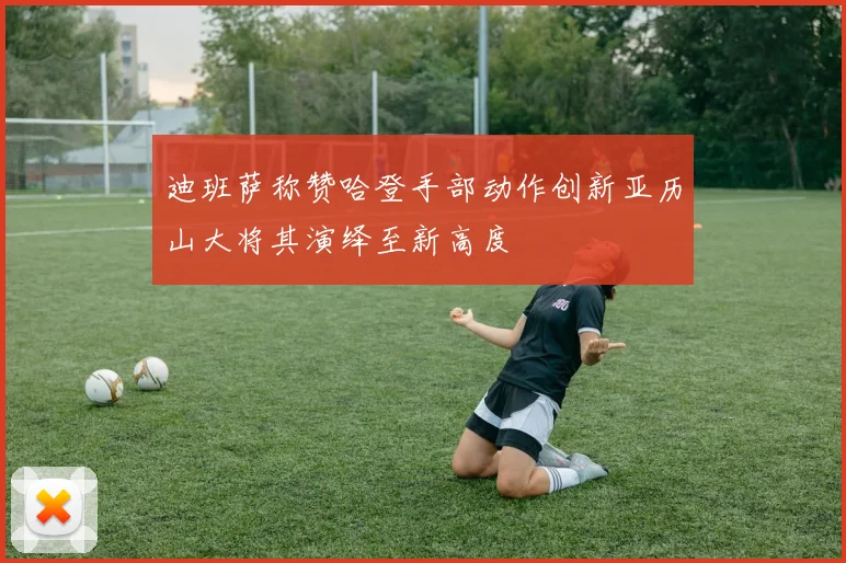 迪班萨称赞哈登手部动作创新亚历山大将其演绎至新高度