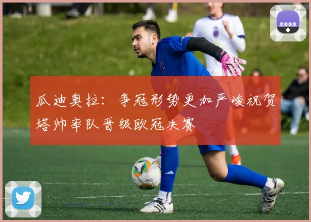 瓜迪奥拉：争冠形势更加严峻祝贺塔帅率队晋级欧冠决赛